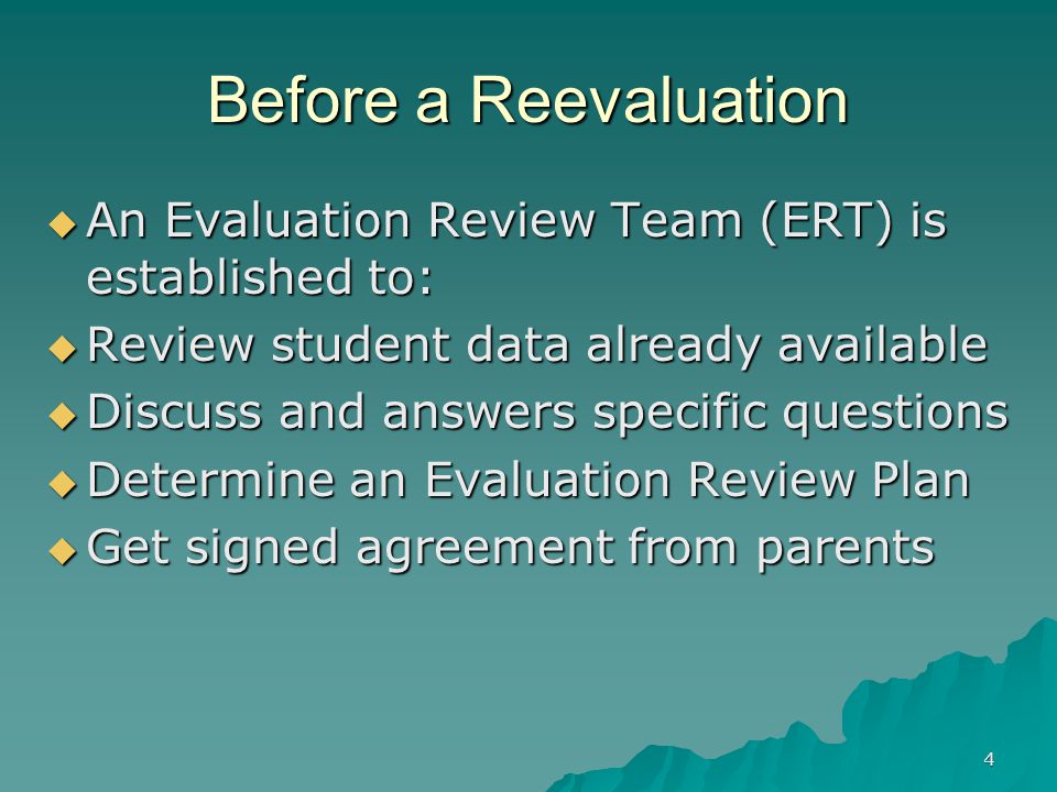 4 Before a Reevaluation  An Evaluation Review Team (ERT) is established to:  Review student data already available  Discuss and answers specific questions  Determine an Evaluation Review Plan  Get signed agreement from parents
