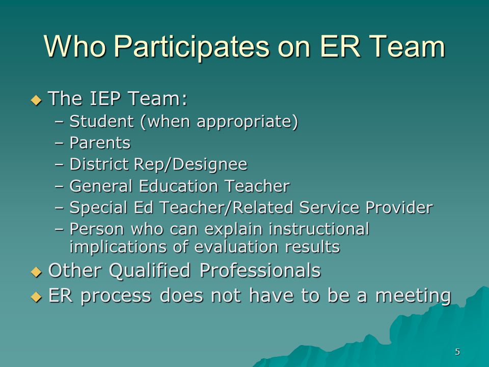 5 Who Participates on ER Team  The IEP Team: –Student (when appropriate) –Parents –District Rep/Designee –General Education Teacher –Special Ed Teacher/Related Service Provider –Person who can explain instructional implications of evaluation results  Other Qualified Professionals  ER process does not have to be a meeting