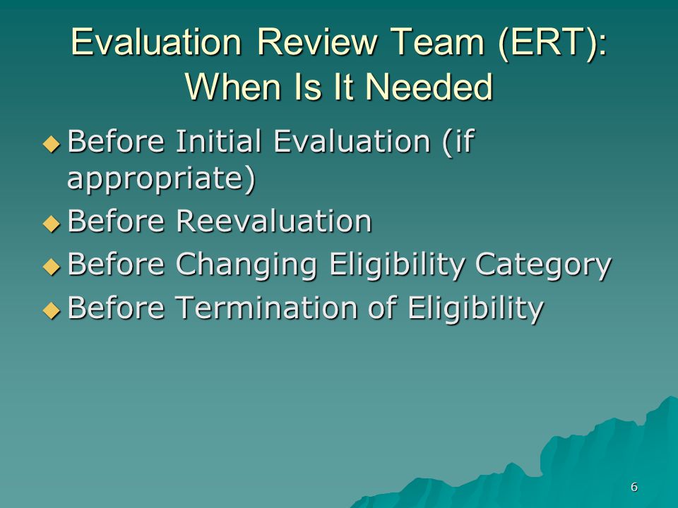 6 Evaluation Review Team (ERT): When Is It Needed  Before Initial Evaluation (if appropriate)  Before Reevaluation  Before Changing Eligibility Category  Before Termination of Eligibility