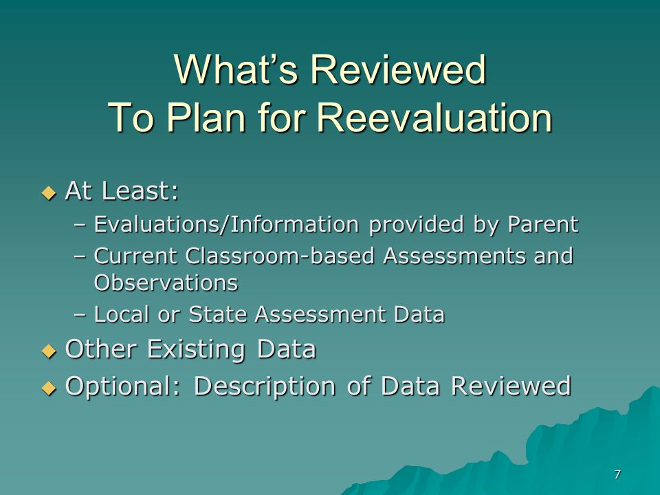 7 What’s Reviewed To Plan for Reevaluation  At Least: –Evaluations/Information provided by Parent –Current Classroom-based Assessments and Observations –Local or State Assessment Data  Other Existing Data  Optional: Description of Data Reviewed