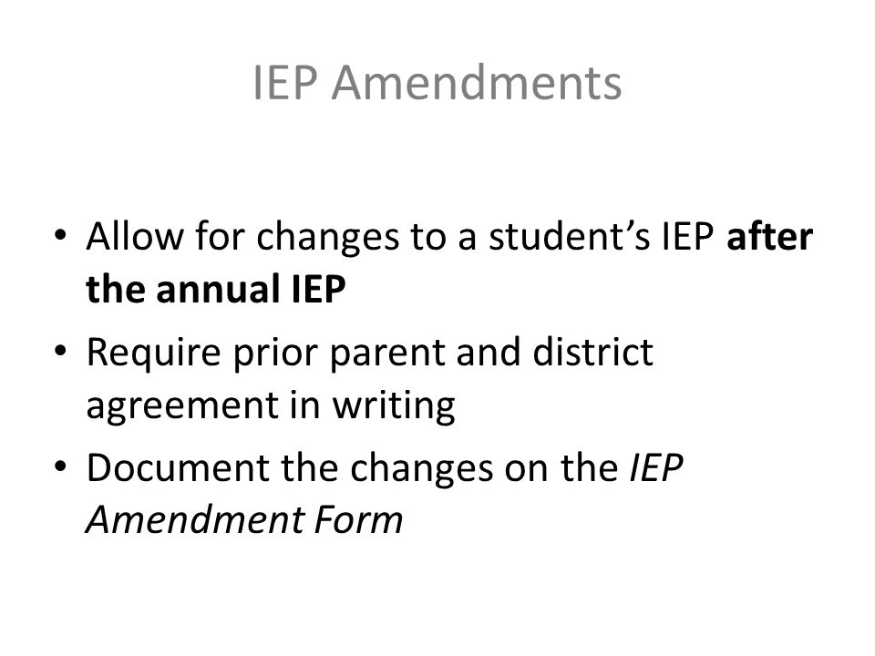 IEP Amendments Allow for changes to a student’s IEP after the annual IEP Require prior parent and district agreement in writing Document the changes on the IEP Amendment Form