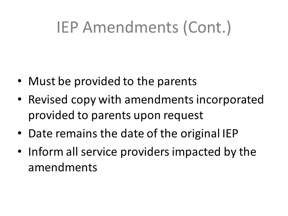 IEP Amendments (Cont.) Must be provided to the parents Revised copy with amendments incorporated provided to parents upon request Date remains the date of the original IEP Inform all service providers impacted by the amendments