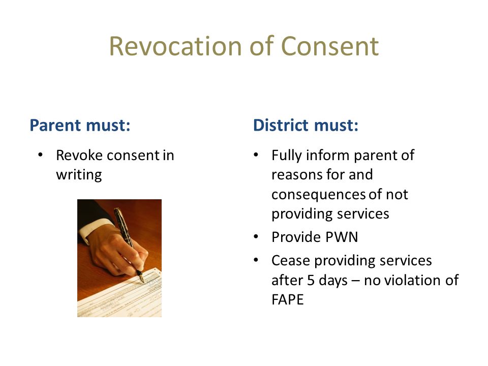 Revocation of Consent Parent must: Revoke consent in writing District must: Fully inform parent of reasons for and consequences of not providing services Provide PWN Cease providing services after 5 days – no violation of FAPE