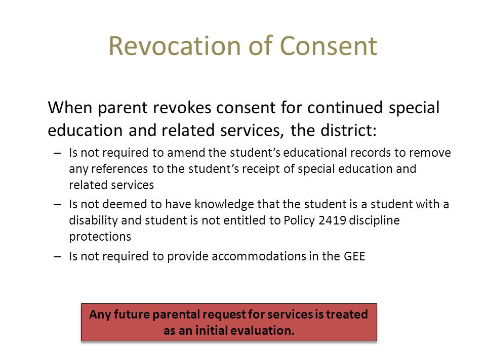 Revocation of Consent When parent revokes consent for continued special education and related services, the district: – Is not required to amend the student’s educational records to remove any references to the student’s receipt of special education and related services – Is not deemed to have knowledge that the student is a student with a disability and student is not entitled to Policy 2419 discipline protections – Is not required to provide accommodations in the GEE Any future parental request for services is treated as an initial evaluation.