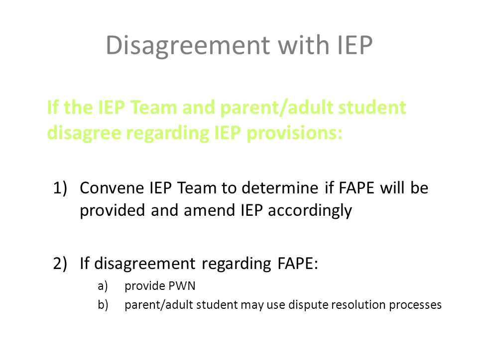 Disagreement with IEP If the IEP Team and parent/adult student disagree regarding IEP provisions: 1)Convene IEP Team to determine if FAPE will be provided and amend IEP accordingly 2)If disagreement regarding FAPE: a)provide PWN b)parent/adult student may use dispute resolution processes