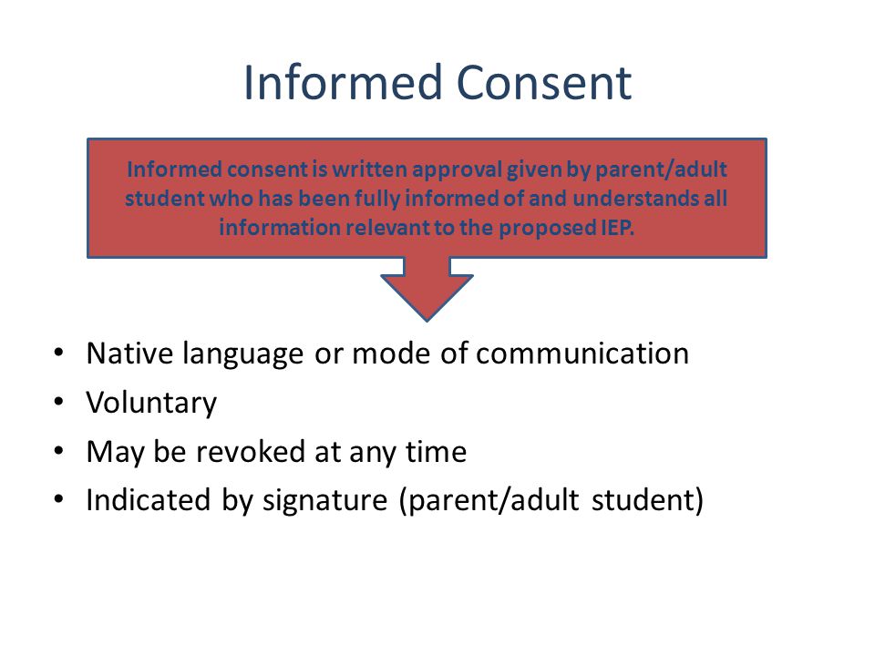 Informed Consent Native language or mode of communication Voluntary May be revoked at any time Indicated by signature (parent/adult student) Informed consent is written approval given by parent/adult student who has been fully informed of and understands all information relevant to the proposed IEP.