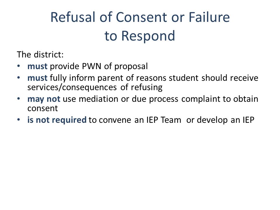 Refusal of Consent or Failure to Respond The district: must provide PWN of proposal must fully inform parent of reasons student should receive services/consequences of refusing may not use mediation or due process complaint to obtain consent is not required to convene an IEP Team or develop an IEP Also plicable if parent refuses to respond.