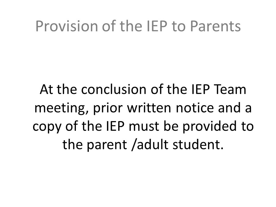 Provision of the IEP to Parents At the conclusion of the IEP Team meeting, prior written notice and a copy of the IEP must be provided to the parent /adult student.