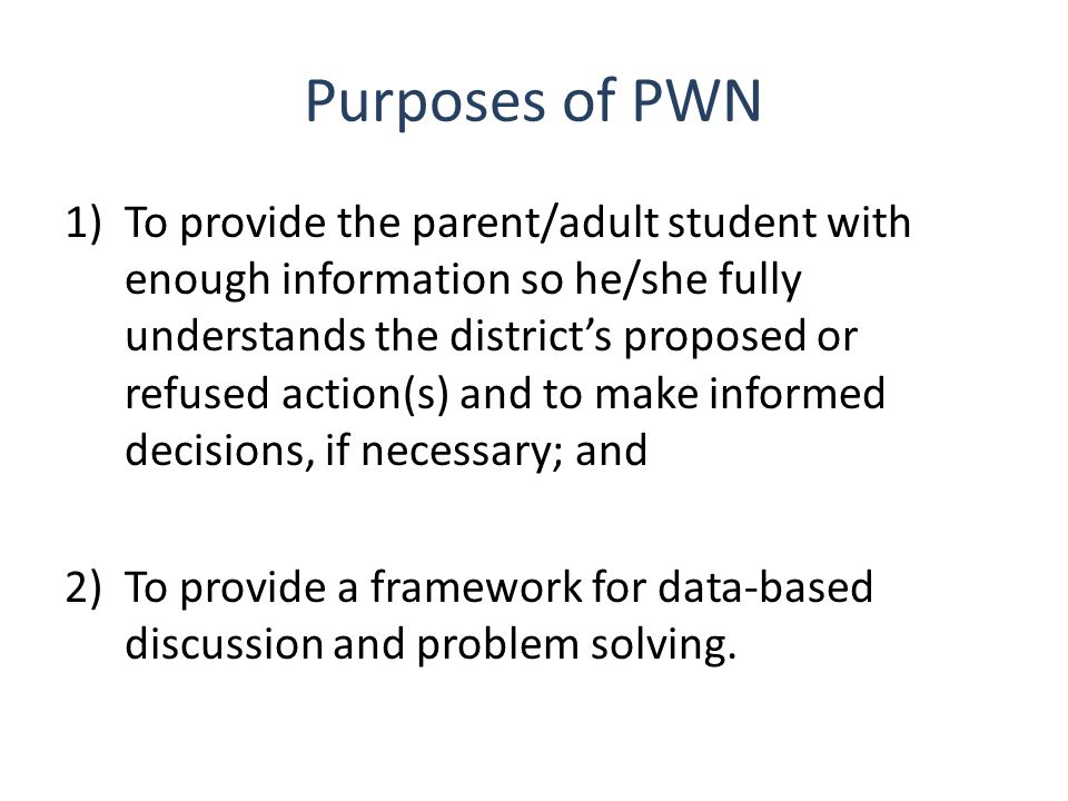 Purposes of PWN 1)To provide the parent/adult student with enough information so he/she fully understands the district’s proposed or refused action(s) and to make informed decisions, if necessary; and 2)To provide a framework for data-based discussion and problem solving.