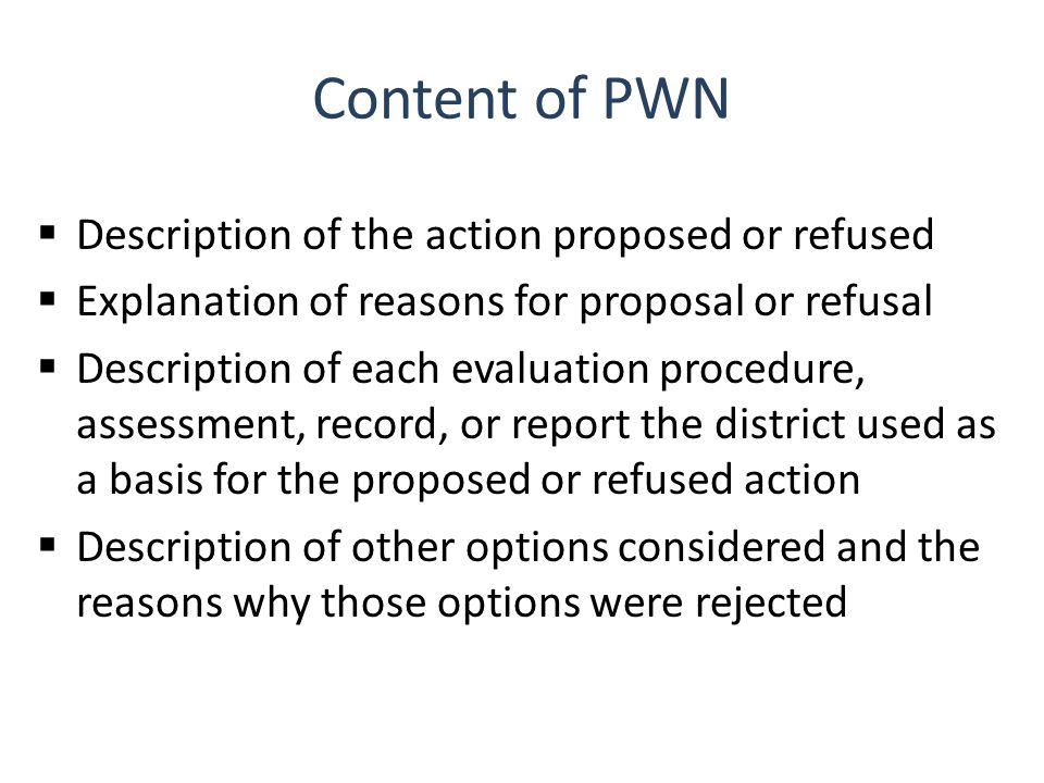 Content of PWN  Description of the action proposed or refused  Explanation of reasons for proposal or refusal  Description of each evaluation procedure, assessment, record, or report the district used as a basis for the proposed or refused action  Description of other options considered and the reasons why those options were rejected
