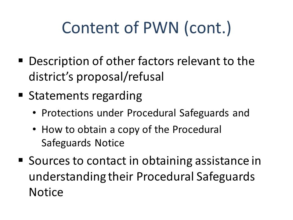 Content of PWN (cont.)  Description of other factors relevant to the district’s proposal/refusal  Statements regarding Protections under Procedural Safeguards and How to obtain a copy of the Procedural Safeguards Notice  Sources to contact in obtaining assistance in understanding their Procedural Safeguards Notice