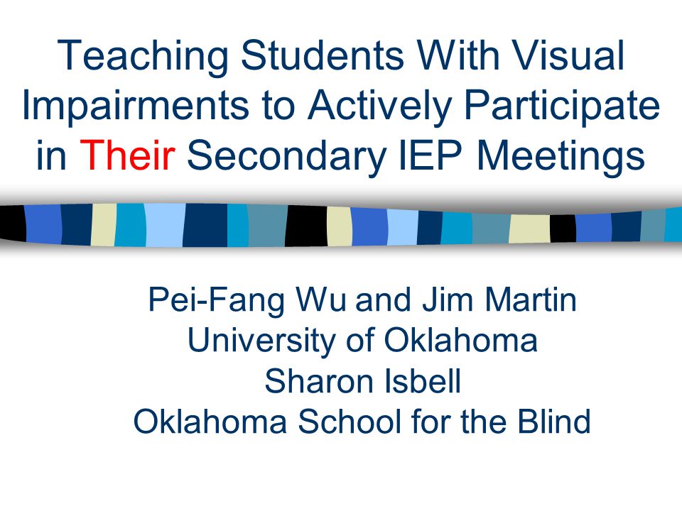 Teaching Students With Visual Impairments to Actively Participate in Their Secondary IEP Meetings Pei-Fang Wu and Jim Martin University of Oklahoma Sharon Isbell Oklahoma School for the Blind
