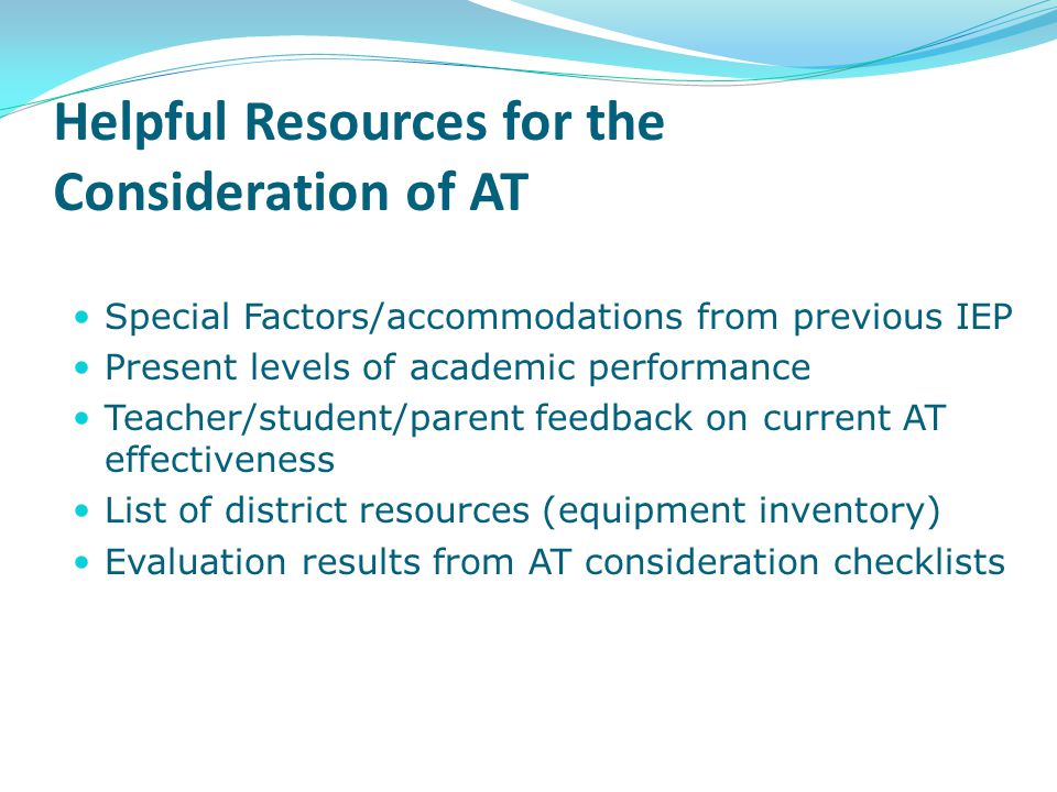 Helpful Resources for the Consideration of AT Special Factors/accommodations from previous IEP Present levels of academic performance Teacher/student/parent feedback on current AT effectiveness List of district resources (equipment inventory) Evaluation results from AT consideration checklists
