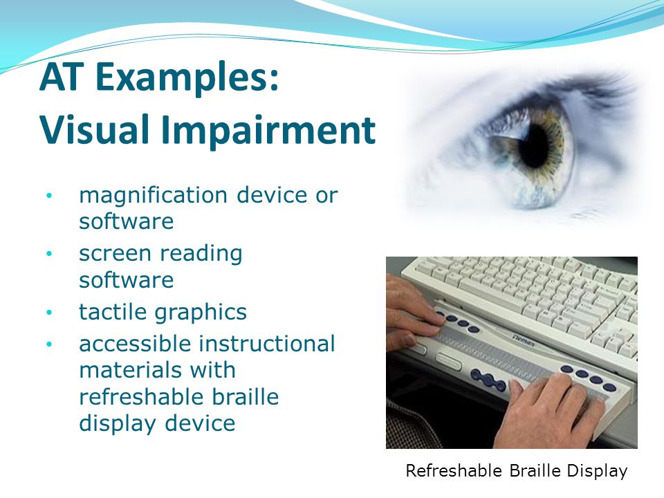 AT Examples: Visual Impairment magnification device or software screen reading software tactile graphics accessible instructional materials with refreshable braille display device Refreshable Braille Display