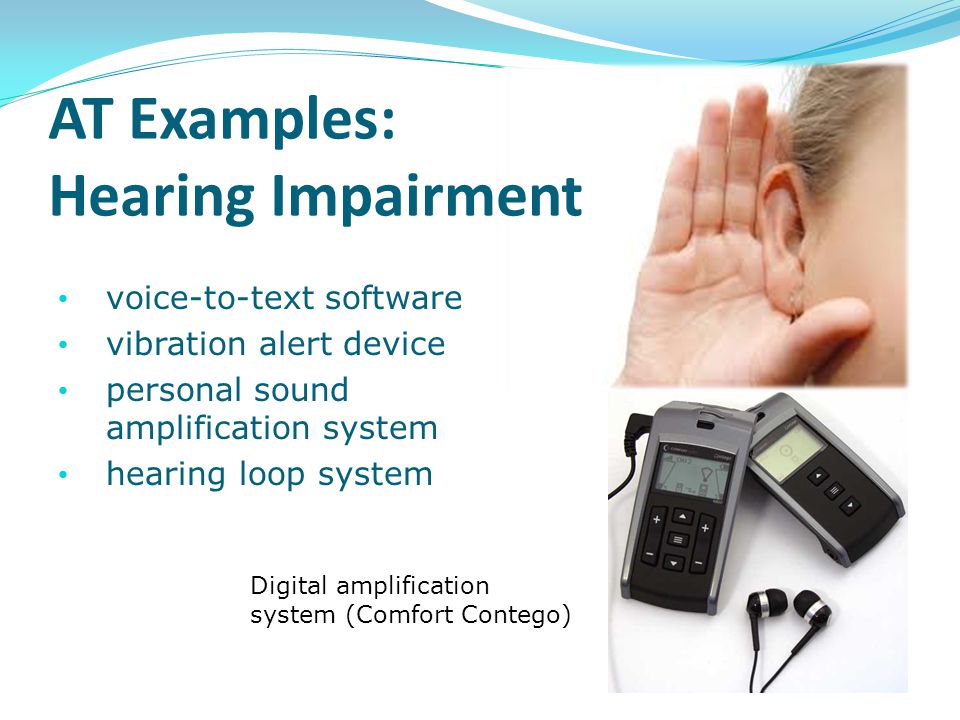AT Examples: Hearing Impairment voice-to-text software vibration alert device personal sound amplification system hearing loop system Digital amplification system (Comfort Contego)
