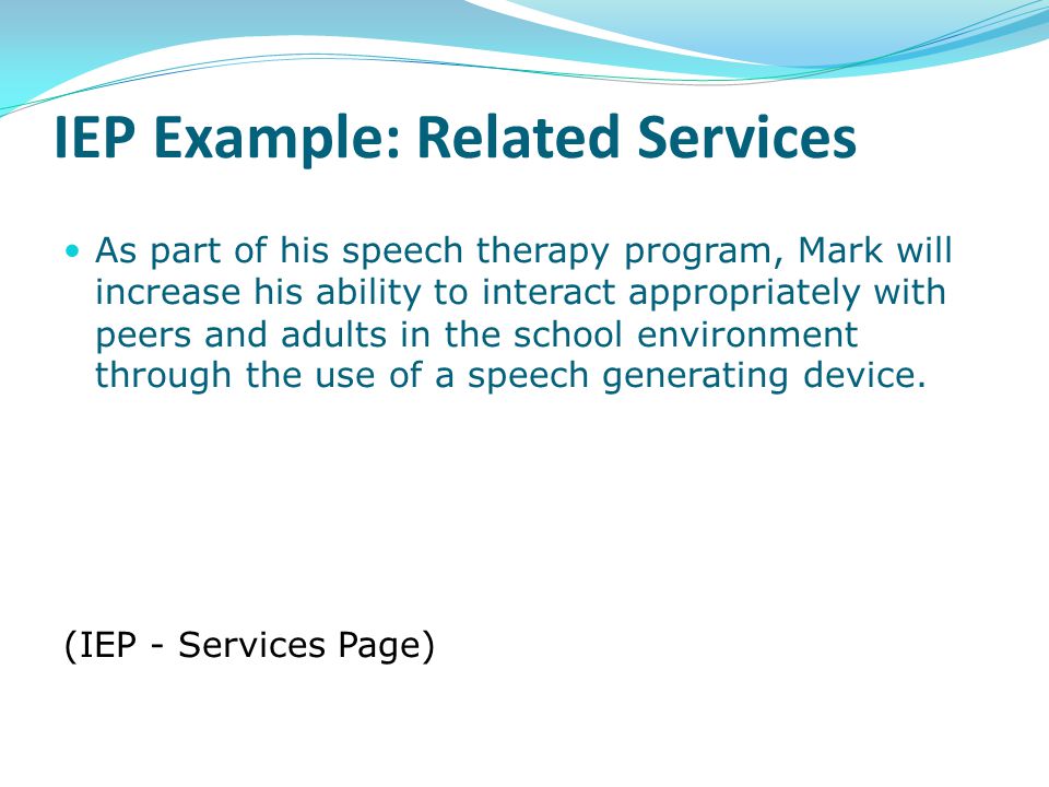 IEP Example: Related Services As part of his speech therapy program, Mark will increase his ability to interact appropriately with peers and adults in the school environment through the use of a speech generating device.