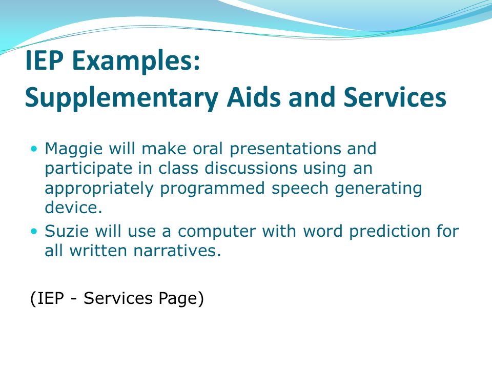 IEP Examples: Supplementary Aids and Services Maggie will make oral presentations and participate in class discussions using an appropriately programmed speech generating device.
