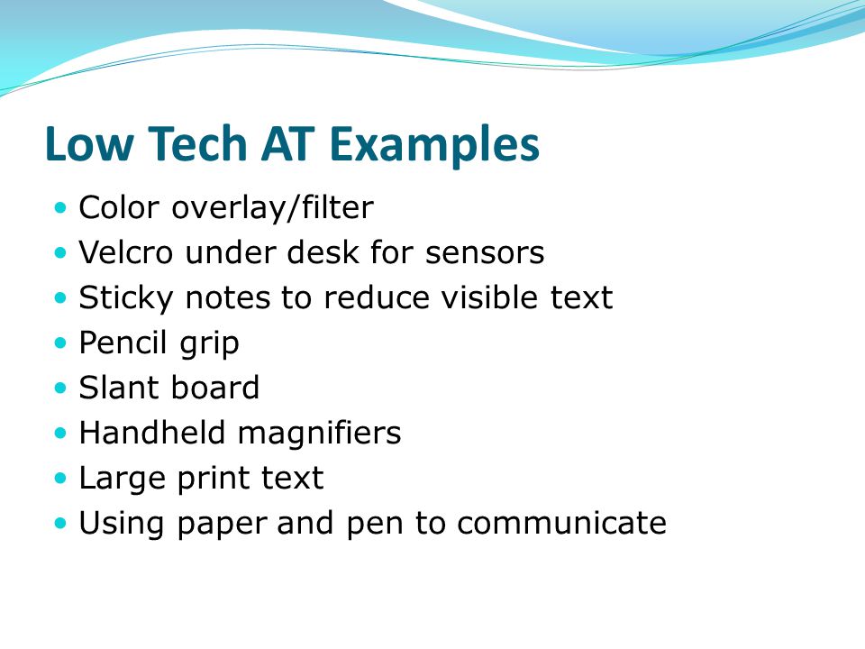 Low Tech AT Examples Color overlay/filter Velcro under desk for sensors Sticky notes to reduce visible text Pencil grip Slant board Handheld magnifiers Large print text Using paper and pen to communicate