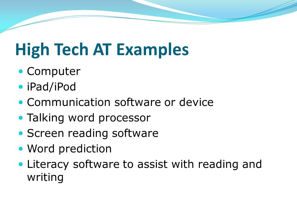 High Tech AT Examples Computer iPad/iPod Communication software or device Talking word processor Screen reading software Word prediction Literacy software to assist with reading and writing
