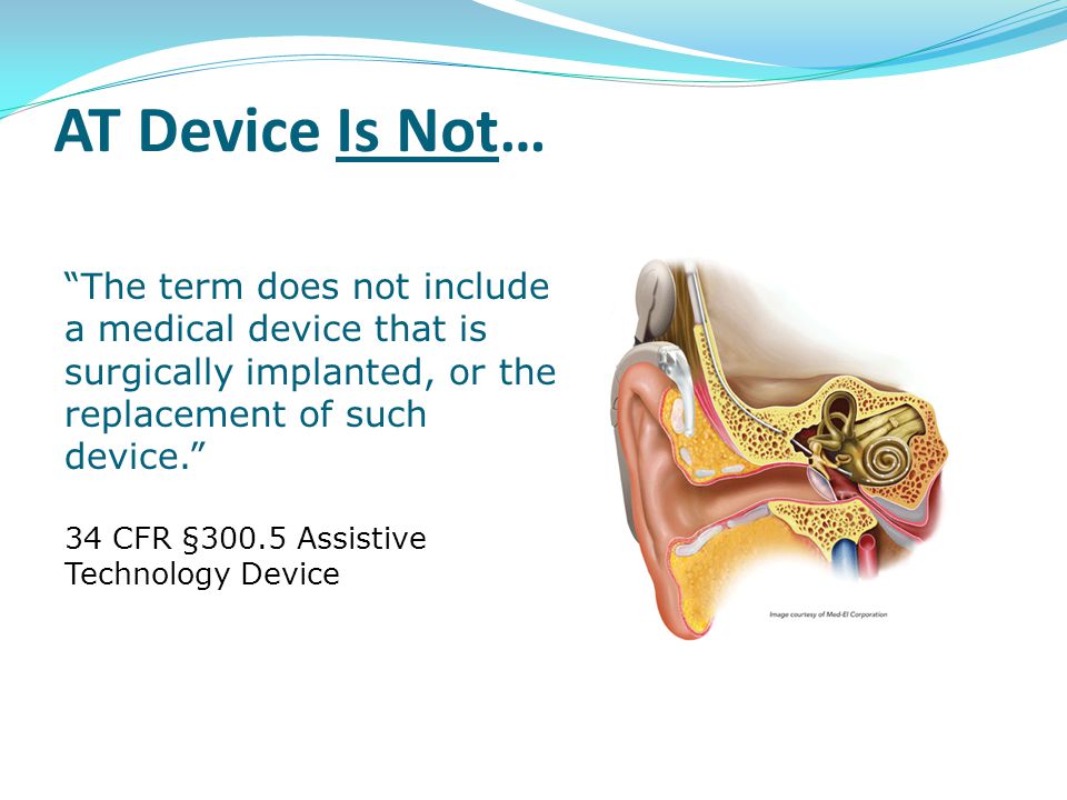 The term does not include a medical device that is surgically implanted, or the replacement of such device. 34 CFR §300.5 Assistive Technology Device AT Device Is Not…