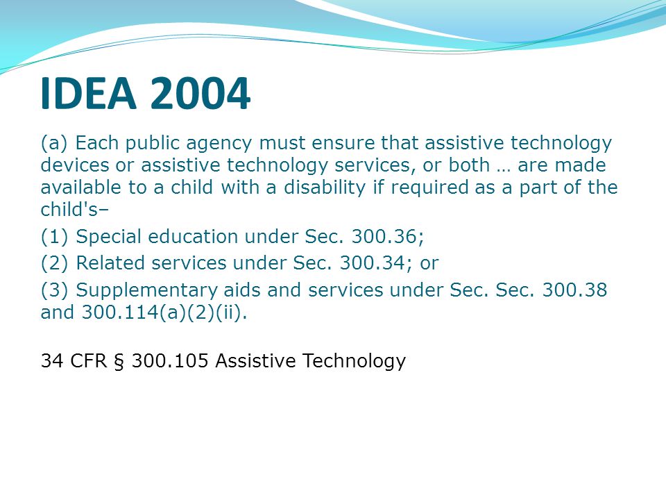 IDEA 2004 (a) Each public agency must ensure that assistive technology devices or assistive technology services, or both … are made available to a child with a disability if required as a part of the child s– (1) Special education under Sec.