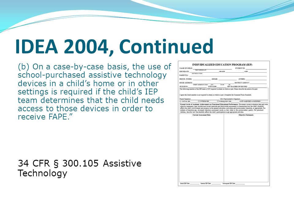 IDEA 2004, Continued (b) On a case-by-case basis, the use of school-purchased assistive technology devices in a child’s home or in other settings is required if the child’s IEP team determines that the child needs access to those devices in order to receive FAPE. 34 CFR § Assistive Technology