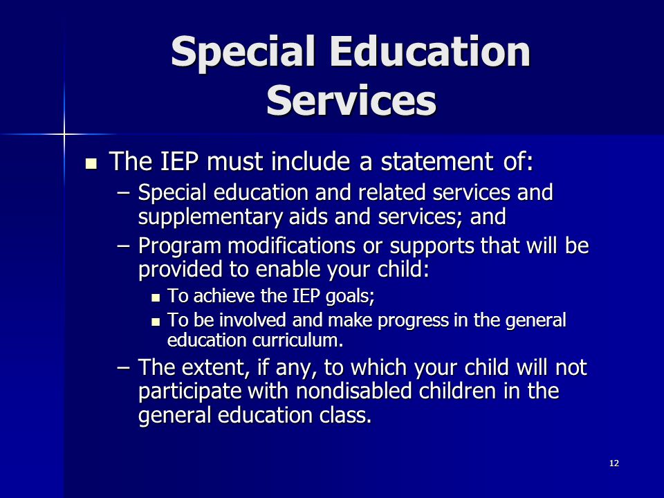 12 Special Education Services The IEP must include a statement of: The IEP must include a statement of: –Special education and related services and supplementary aids and services; and –Program modifications or supports that will be provided to enable your child: To achieve the IEP goals; To achieve the IEP goals; To be involved and make progress in the general education curriculum.