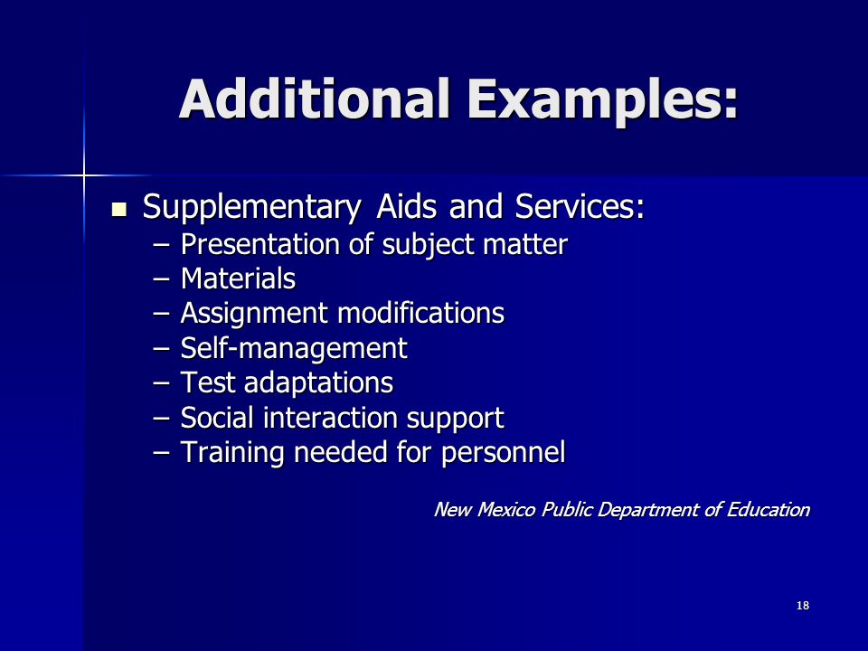 18 Additional Examples: Supplementary Aids and Services: Supplementary Aids and Services: –Presentation of subject matter –Materials –Assignment modifications –Self-management –Test adaptations –Social interaction support –Training needed for personnel New Mexico Public Department of Education