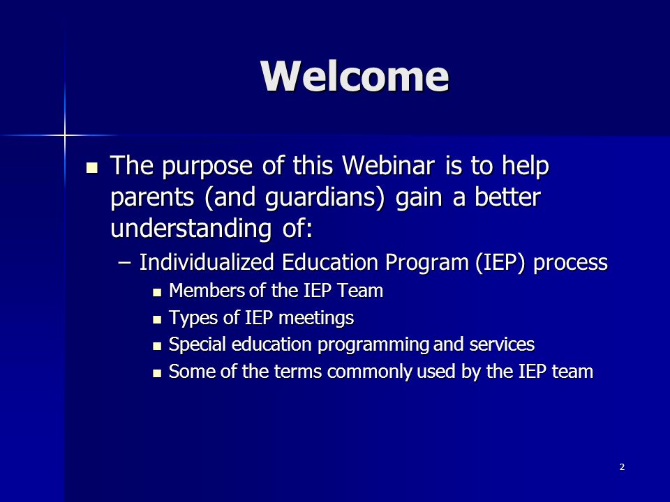 2 Welcome The purpose of this Webinar is to help parents (and guardians) gain a better understanding of: The purpose of this Webinar is to help parents (and guardians) gain a better understanding of: –Individualized Education Program (IEP) process Members of the IEP Team Members of the IEP Team Types of IEP meetings Types of IEP meetings Special education programming and services Special education programming and services Some of the terms commonly used by the IEP team Some of the terms commonly used by the IEP team