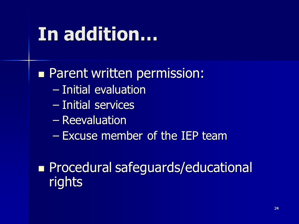 24 In addition… Parent written permission: Parent written permission: –Initial evaluation –Initial services –Reevaluation –Excuse member of the IEP team Procedural safeguards/educational rights Procedural safeguards/educational rights