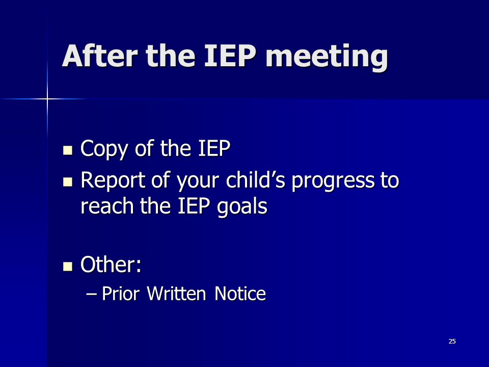 25 After the IEP meeting Copy of the IEP Copy of the IEP Report of your child’s progress to reach the IEP goals Report of your child’s progress to reach the IEP goals Other: Other: –Prior Written Notice