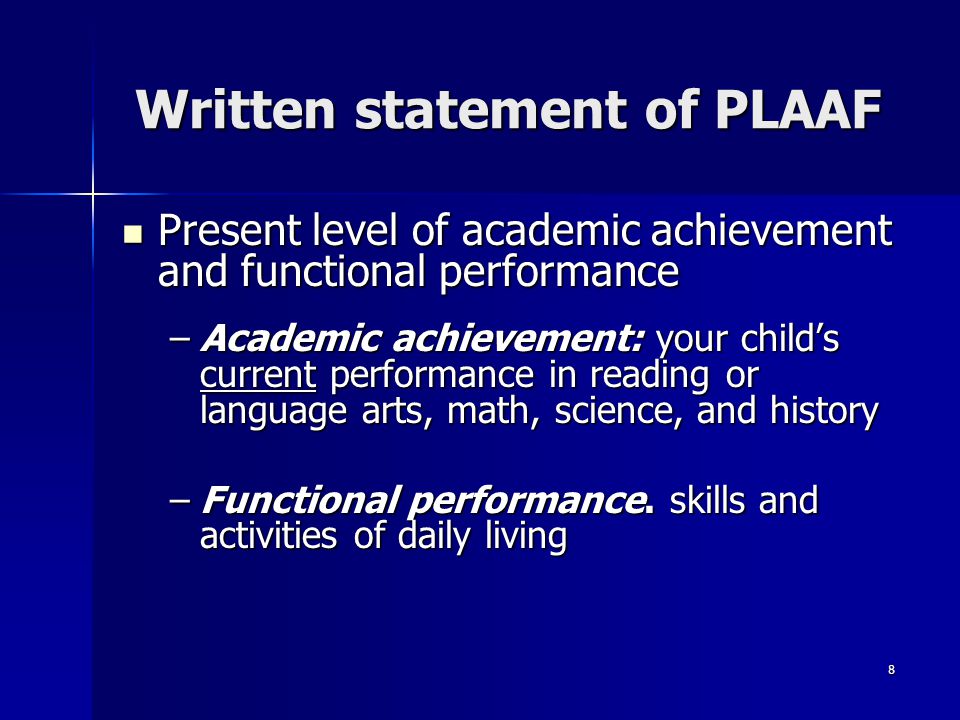 8 Written statement of PLAAF Present level of academic achievement and functional performance Present level of academic achievement and functional performance –Academic achievement: your child’s current performance in reading or language arts, math, science, and history –Functional performance.