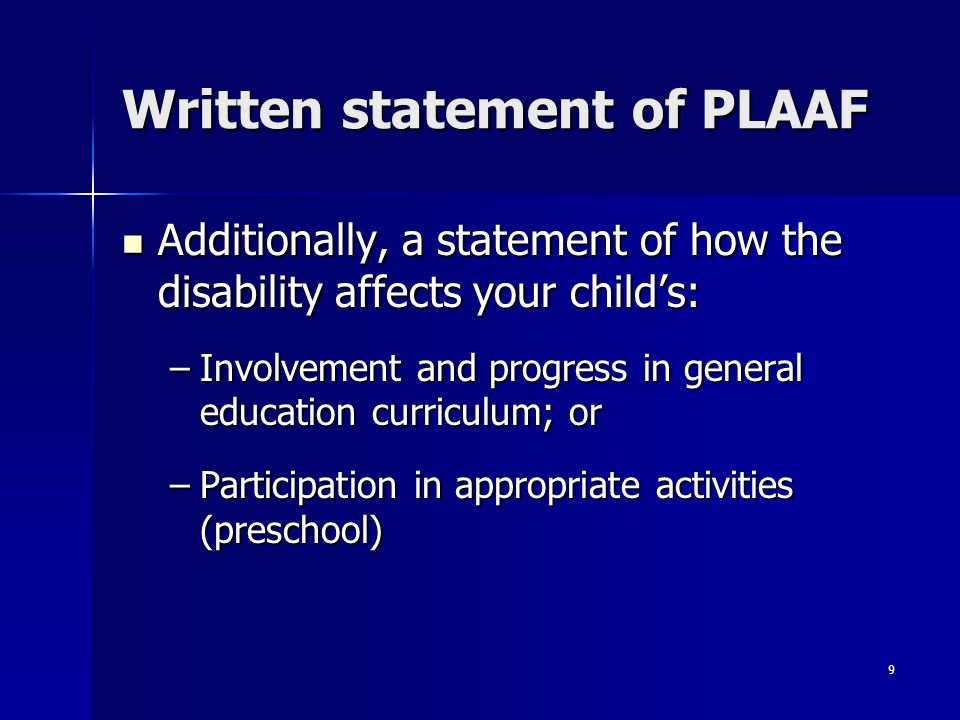 9 Written statement of PLAAF Additionally, a statement of how the disability affects your child’s: Additionally, a statement of how the disability affects your child’s: –Involvement and progress in general education curriculum; or –Participation in appropriate activities (preschool)