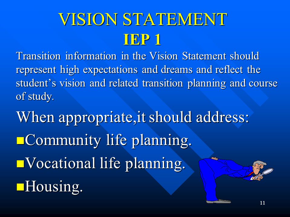 11 VISION STATEMENT IEP 1 Transition information in the Vision Statement should represent high expectations and dreams and reflect the student’s vision and related transition planning and course of study.