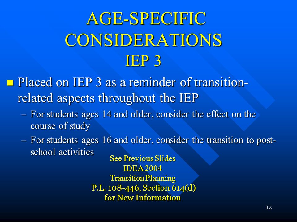 12 AGE-SPECIFIC CONSIDERATIONS IEP 3 AGE-SPECIFIC CONSIDERATIONS IEP 3 Placed on IEP 3 as a reminder of transition- related aspects throughout the IEP Placed on IEP 3 as a reminder of transition- related aspects throughout the IEP –For students ages 14 and older, consider the effect on the course of study –For students ages 16 and older, consider the transition to post- school activities See Previous Slides IDEA 2004 Transition Planning P.L.
