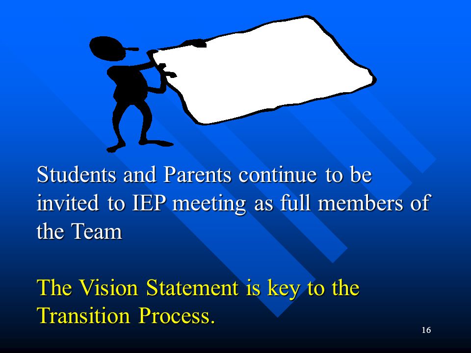 16 AT AGES 15+, 16, 17, 18+ Students and Parents continue to be invited to IEP meeting as full members of the Team The Vision Statement is key to the Transition Process.