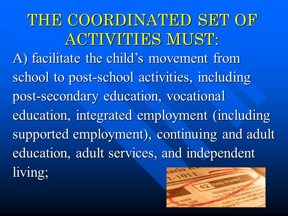 4 THE COORDINATED SET OF ACTIVITIES MUST: A) facilitate the child’s movement from school to post-school activities, including post-secondary education, vocational education, integrated employment (including supported employment), continuing and adult education, adult services, and independent living;