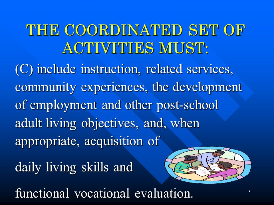 5 THE COORDINATED SET OF ACTIVITIES MUST: (C) include instruction, related services, community experiences, the development of employment and other post-school adult living objectives, and, when appropriate, acquisition of daily living skills and functional vocational evaluation.