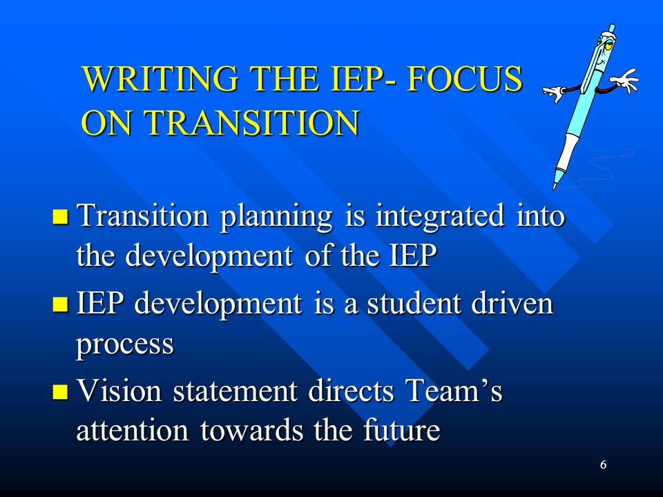 6 WRITING THE IEP- FOCUS ON TRANSITION Transition planning is integrated into the development of the IEP Transition planning is integrated into the development of the IEP IEP development is a student driven process IEP development is a student driven process Vision statement directs Team’s attention towards the future Vision statement directs Team’s attention towards the future