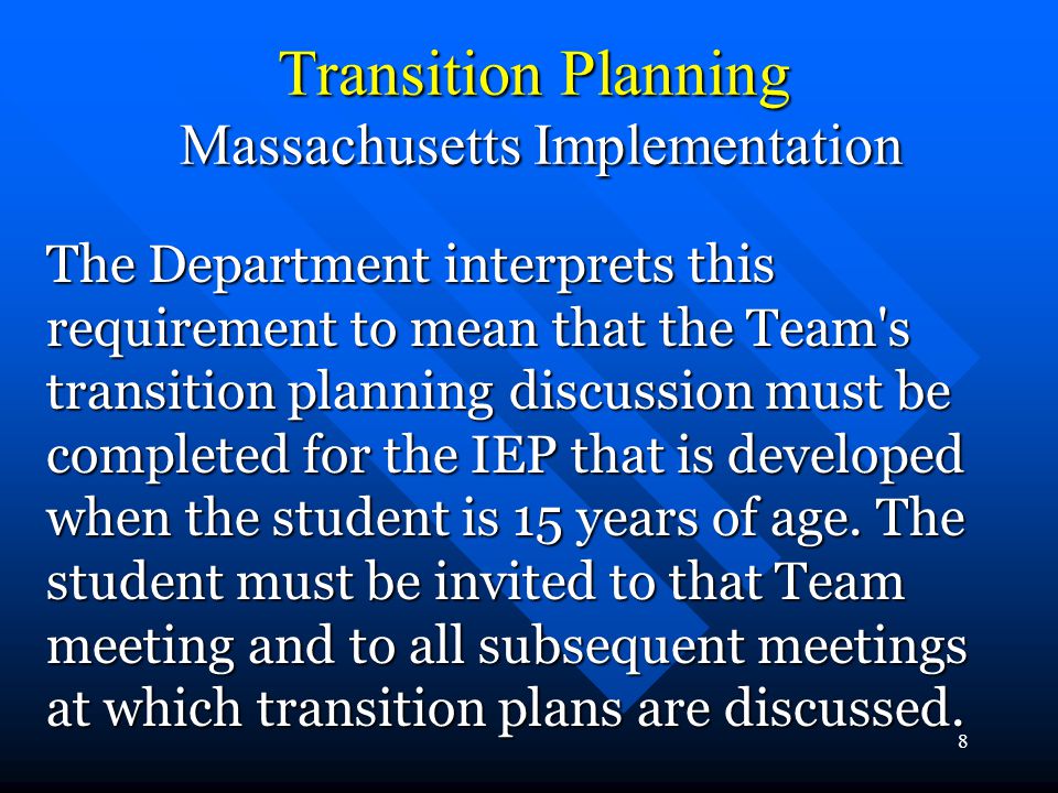 8 Transition Planning Massachusetts Implementation The Department interprets this requirement to mean that the Team s transition planning discussion must be completed for the IEP that is developed when the student is 15 years of age.