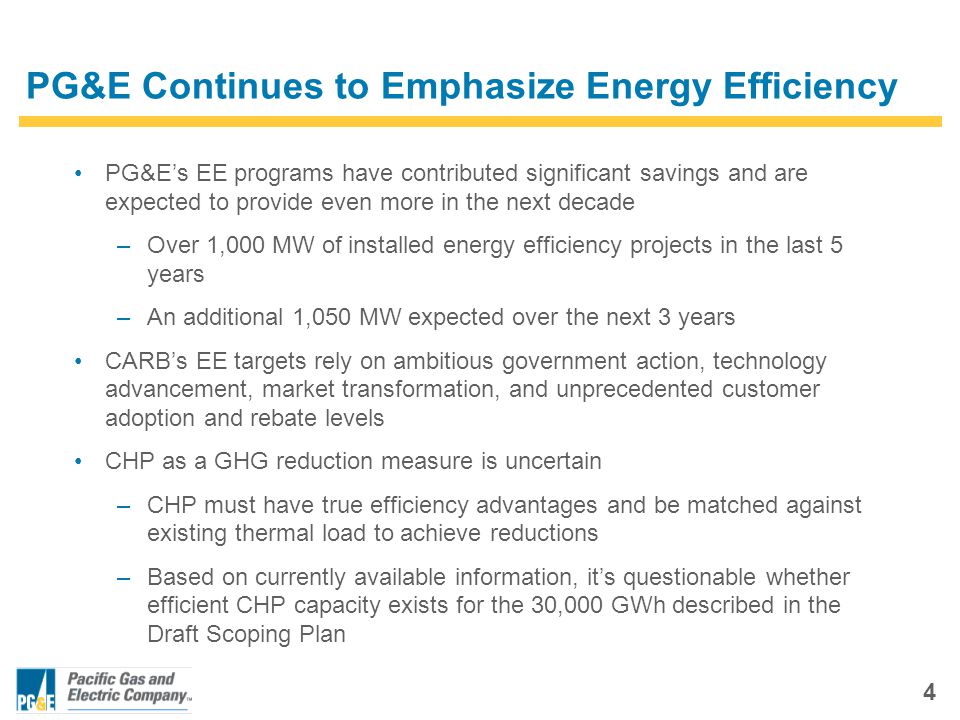 4 PG&E Continues to Emphasize Energy Efficiency PG&E’s EE programs have contributed significant savings and are expected to provide even more in the next decade –Over 1,000 MW of installed energy efficiency projects in the last 5 years –An additional 1,050 MW expected over the next 3 years CARB’s EE targets rely on ambitious government action, technology advancement, market transformation, and unprecedented customer adoption and rebate levels CHP as a GHG reduction measure is uncertain –CHP must have true efficiency advantages and be matched against existing thermal load to achieve reductions –Based on currently available information, it’s questionable whether efficient CHP capacity exists for the 30,000 GWh described in the Draft Scoping Plan
