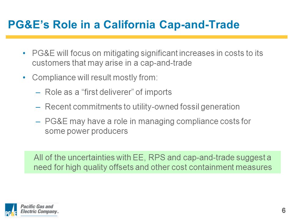 6 PG&E’s Role in a California Cap-and-Trade PG&E will focus on mitigating significant increases in costs to its customers that may arise in a cap-and-trade Compliance will result mostly from: –Role as a first deliverer of imports –Recent commitments to utility-owned fossil generation –PG&E may have a role in managing compliance costs for some power producers All of the uncertainties with EE, RPS and cap-and-trade suggest a need for high quality offsets and other cost containment measures
