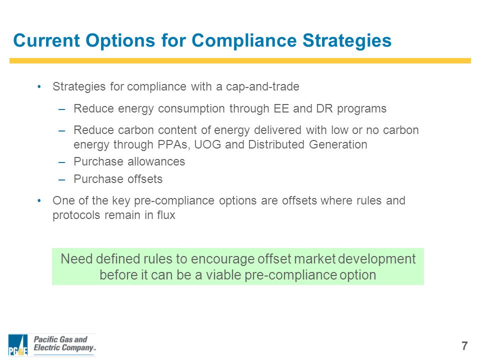 7 Current Options for Compliance Strategies Strategies for compliance with a cap-and-trade –Reduce energy consumption through EE and DR programs –Reduce carbon content of energy delivered with low or no carbon energy through PPAs, UOG and Distributed Generation –Purchase allowances –Purchase offsets One of the key pre-compliance options are offsets where rules and protocols remain in flux Need defined rules to encourage offset market development before it can be a viable pre-compliance option