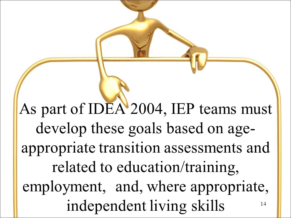 14 As part of IDEA 2004, IEP teams must develop these goals based on age- appropriate transition assessments and related to education/training, employment, and, where appropriate, independent living skills