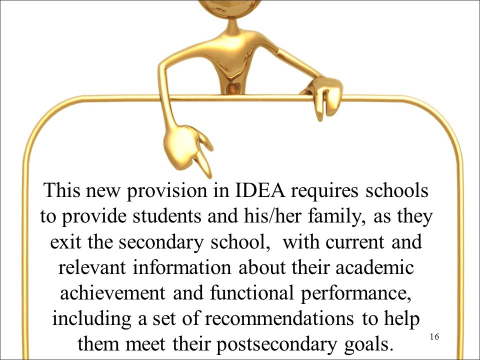16 This new provision in IDEA requires schools to provide students and his/her family, as they exit the secondary school, with current and relevant information about their academic achievement and functional performance, including a set of recommendations to help them meet their postsecondary goals.