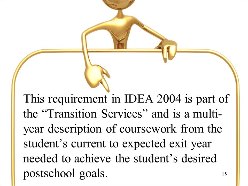 18 This requirement in IDEA 2004 is part of the Transition Services and is a multi- year description of coursework from the student’s current to expected exit year needed to achieve the student’s desired postschool goals.