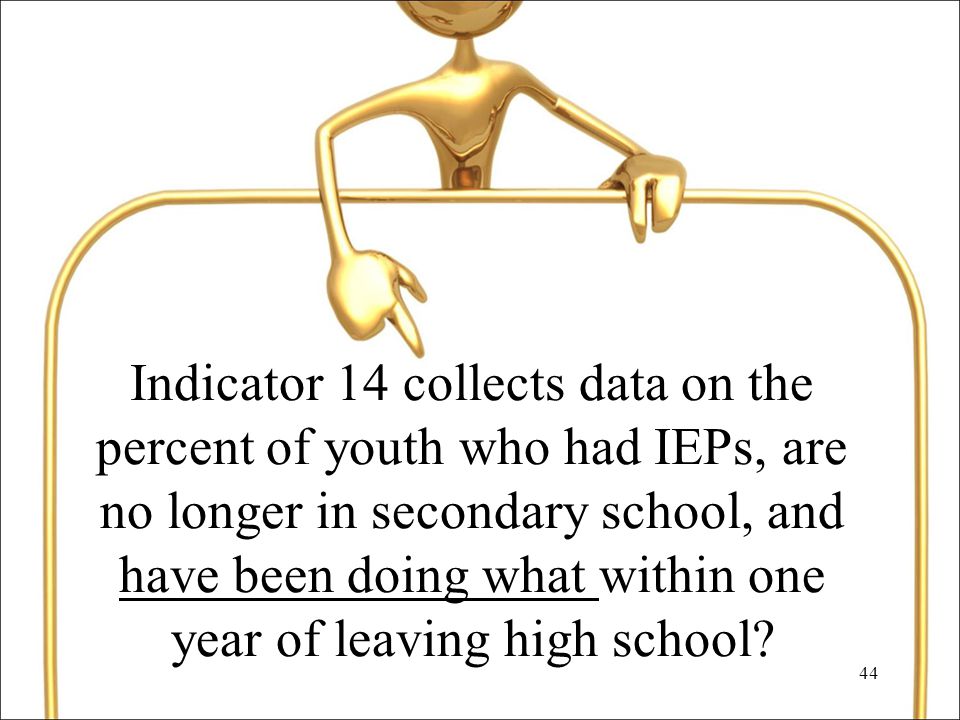 44 Indicator 14 collects data on the percent of youth who had IEPs, are no longer in secondary school, and have been doing what within one year of leaving high school