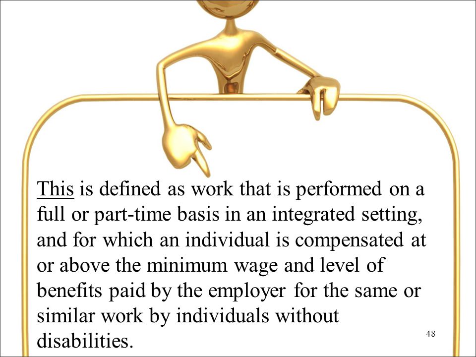 48 This is defined as work that is performed on a full or part-time basis in an integrated setting, and for which an individual is compensated at or above the minimum wage and level of benefits paid by the employer for the same or similar work by individuals without disabilities.