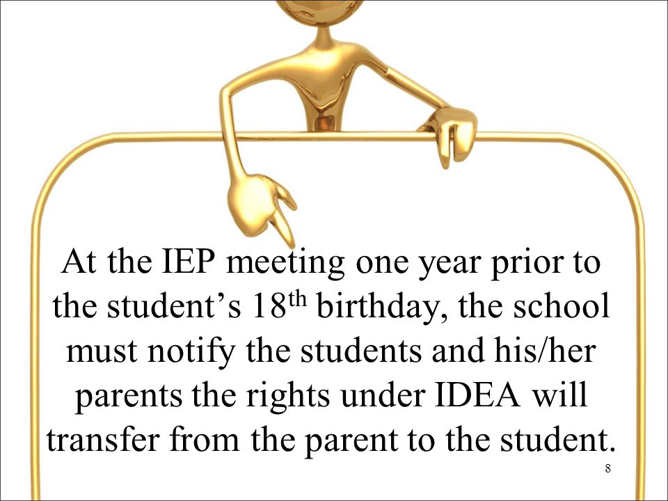 8 At the IEP meeting one year prior to the student’s 18 th birthday, the school must notify the students and his/her parents the rights under IDEA will transfer from the parent to the student.