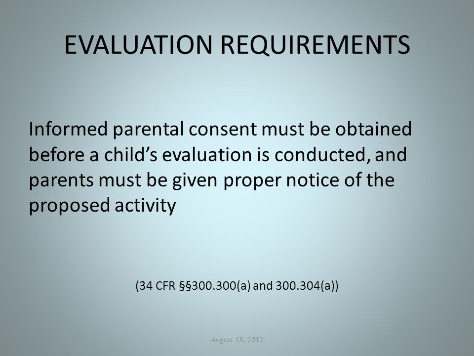 EVALUATION REQUIREMENTS Informed parental consent must be obtained before a child’s evaluation is conducted, and parents must be given proper notice of the proposed activity (34 CFR §§ (a) and (a)) August 15, 2012